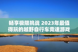 畅享极限挑战 2023年最值得玩的越野自行车竞速游戏推荐