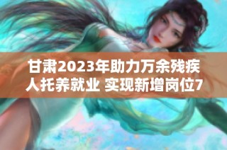 甘肃2023年助力万余残疾人托养就业 实现新增岗位7000余个