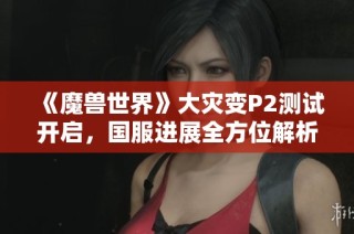 《魔兽世界》大灾变P2测试开启，国服进展全方位解析与深度分析