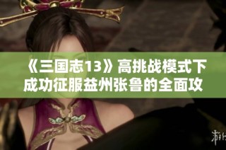 《三国志13》高挑战模式下成功征服益州张鲁的全面攻略与策略解析