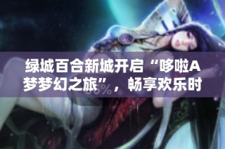 绿城百合新城开启“哆啦A梦梦幻之旅”，畅享欢乐时光活动盛大进行中