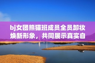 bj女团熊猫班成员全员卸妆焕新形象，共同展示真实自我