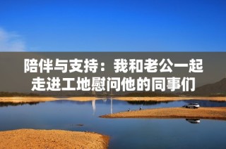 陪伴与支持：我和老公一起走进工地慰问他的同事们