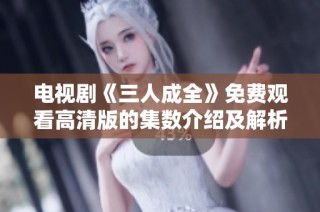 电视剧《三人成全》免费观看高清版的集数介绍及解析