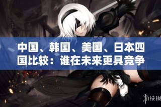 中国、韩国、美国、日本四国比较：谁在未来更具竞争力