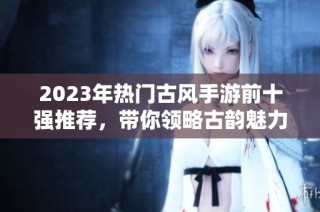 2023年热门古风手游前十强推荐，带你领略古韵魅力