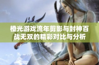 橙光游戏流年剪影与封神百战无双的精彩对比与分析
