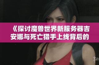 《探讨魔兽世界新服务器吉安娜与死亡猎手上线背后的深远影响与意义》