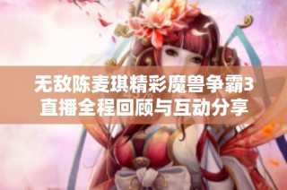 无敌陈麦琪精彩魔兽争霸3直播全程回顾与互动分享