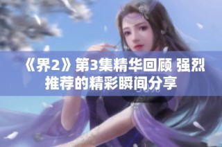 《界2》第3集精华回顾 强烈推荐的精彩瞬间分享