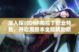 深入探讨DNF帕拉丁职业特色，开启魔兽本全能辅助新时代