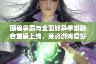 魔兽争霸与全面战争手游融合重磅上线，策略游戏爱好者的梦想成真