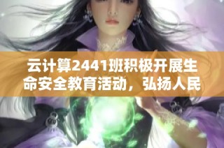 云计算2441班积极开展生命安全教育活动，弘扬人民至上、生命至上的重要理念