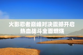 火影忍者巅峰对决震撼开启 热血战斗全面燃烧