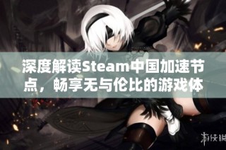 深度解读Steam中国加速节点，畅享无与伦比的游戏体验