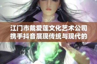 江门市戴爱莲文化艺术公司携手抖音展现传统与现代的完美融合