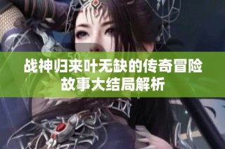 战神归来叶无缺的传奇冒险故事大结局解析
