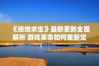《绝地求生》最新更新全面解析 游戏革命如何重新定义玩家的沉浸体验