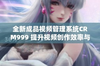 全新成品视频管理系统CRM999 提升视频创作效率与收益