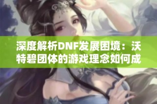 深度解析DNF发展困境：沃特碧团体的游戏理念如何成阻碍