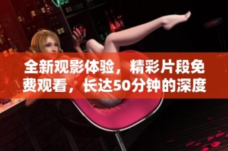 全新观影体验，精彩片段免费观看，长达50分钟的深度享受