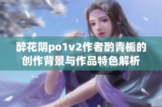 醉花阴po1v2作者酌青栀的创作背景与作品特色解析