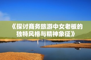 《探讨商务旅游中女老板的独特风格与精神象征》
