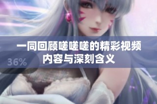 一同回顾嗟嗟嗟的精彩视频内容与深刻含义