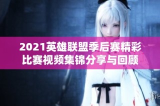2021英雄联盟季后赛精彩比赛视频集锦分享与回顾