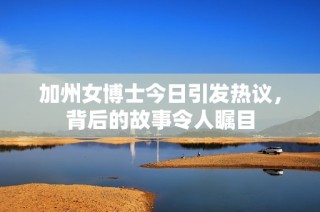 加州女博士今日引发热议，背后的故事令人瞩目