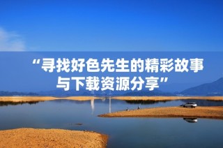 “寻找好色先生的精彩故事与下载资源分享”