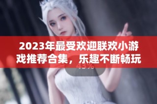 2023年最受欢迎联欢小游戏推荐合集，乐趣不断畅玩不停