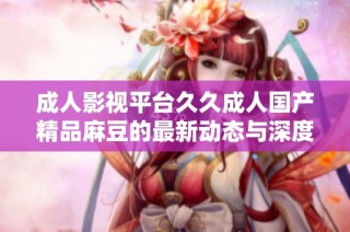 成人影视平台久久成人国产精品麻豆的最新动态与深度解析