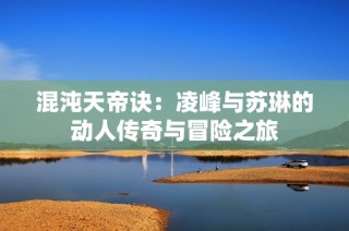 混沌天帝诀：凌峰与苏琳的动人传奇与冒险之旅