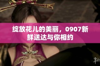 绽放花儿的美丽，0907新鲜送达与你相约