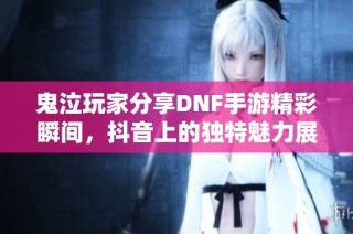鬼泣玩家分享DNF手游精彩瞬间，抖音上的独特魅力展示