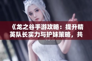 《龙之谷手游攻略：提升精英队长实力与护妹策略，共同挑战最强冒险任务》