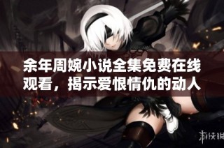 余年周婉小说全集免费在线观看，揭示爱恨情仇的动人故事