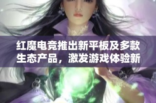 红魔电竞推出新平板及多款生态产品，激发游戏体验新境界