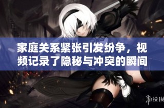 家庭关系紧张引发纷争，视频记录了隐秘与冲突的瞬间