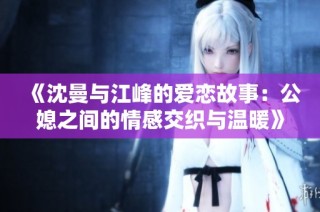 《沈曼与江峰的爱恋故事：公媳之间的情感交织与温暖》