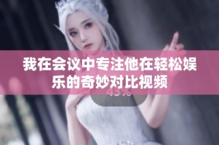 我在会议中专注他在轻松娱乐的奇妙对比视频