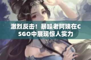 激烈反击！暴躁老阿姨在CSGO中展现惊人实力