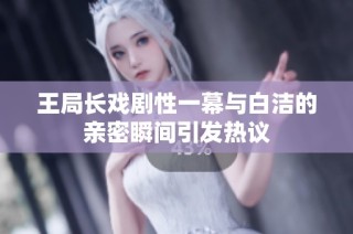 王局长戏剧性一幕与白洁的亲密瞬间引发热议