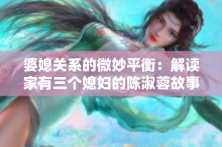 婆媳关系的微妙平衡：解读家有三个媳妇的陈淑蓉故事