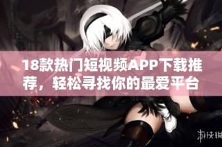 18款热门短视频APP下载推荐，轻松寻找你的最爱平台