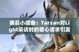 赛后小插曲：Tarzan对Light采访时的暖心请求引发讨论