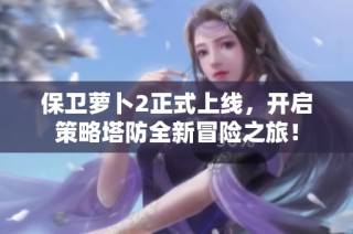 保卫萝卜2正式上线，开启策略塔防全新冒险之旅！