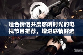 适合情侣共度悠闲时光的电视节目推荐，增进感情好选择