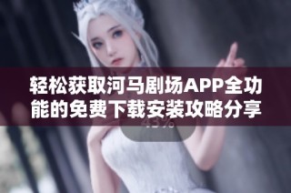 轻松获取河马剧场APP全功能的免费下载安装攻略分享